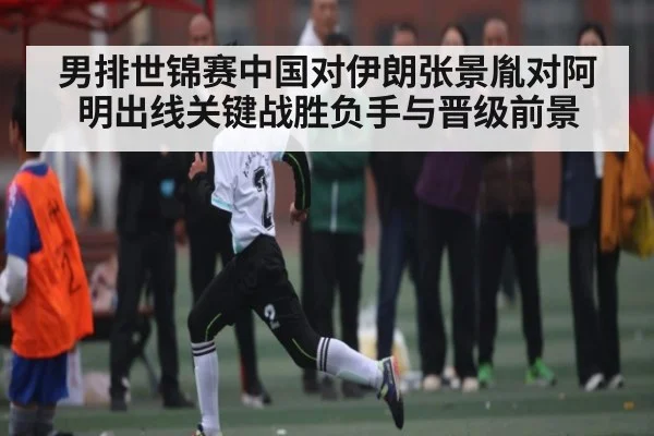 男排世锦赛中国对伊朗张景胤对阿明出线关键战胜负手与晋级前景
